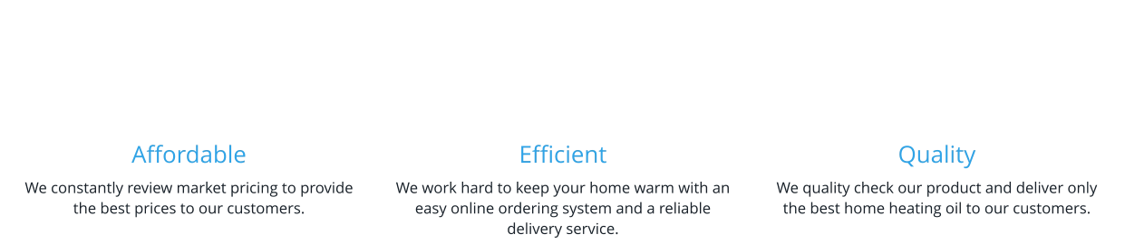 Affordable We constantly review market pricing to provide the best prices to our customers.    Efficient We work hard to keep your home warm with an easy online ordering system and a reliable delivery service.   Quality We quality check our product and deliver only the best home heating oil to our customers.